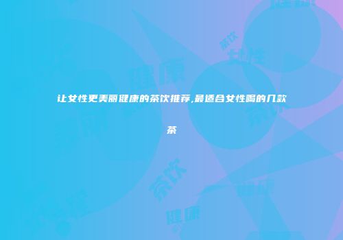让女性更美丽健康的茶饮推荐,最适合女性喝的几款茶
