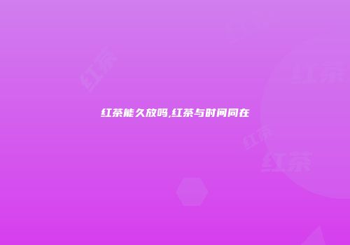 红茶能久放吗,红茶与时间同在