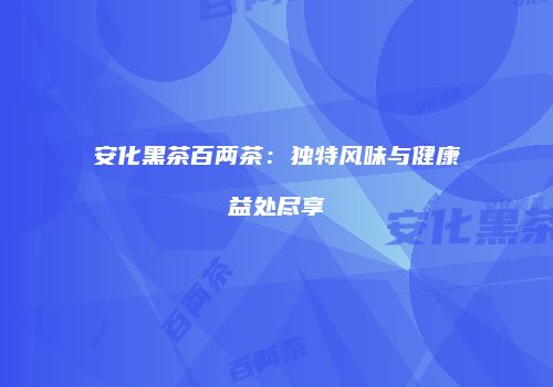 安化黑茶百两茶：独特风味与健康益处尽享