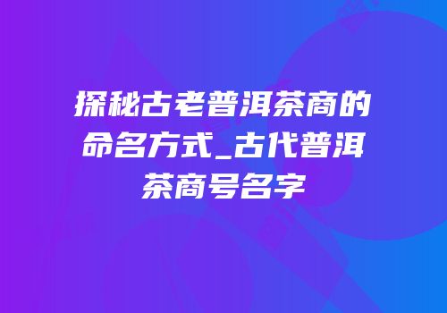 探秘古老普洱茶商的命名方式_古代普洱茶商号名字