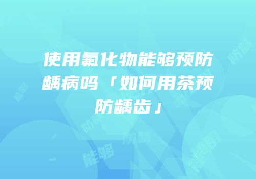 使用氟化物能够预防龋病吗「如何用茶预防龋齿」