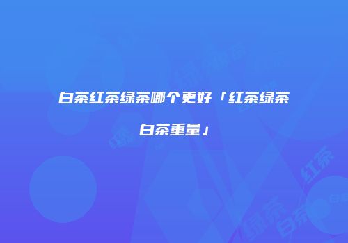 白茶红茶绿茶哪个更好「红茶绿茶白茶重量」