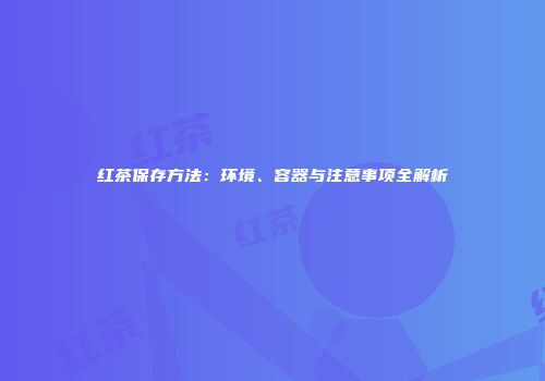 红茶保存方法：环境、容器与注意事项全解析