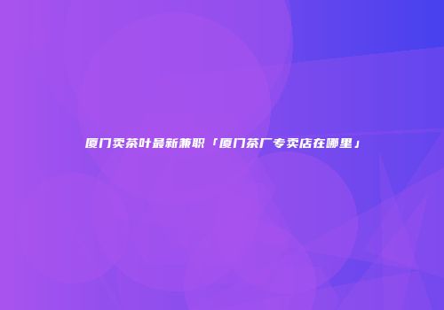 厦门卖茶叶最新兼职「厦门茶厂专卖店在哪里」