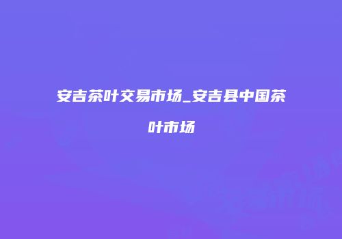 安吉茶叶交易市场_安吉县中国茶叶市场
