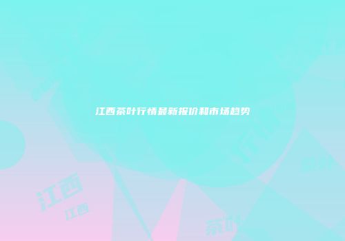 江西茶叶行情最新报价和市场趋势