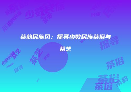 茶韵民族风：探寻少数民族茶俗与茶艺