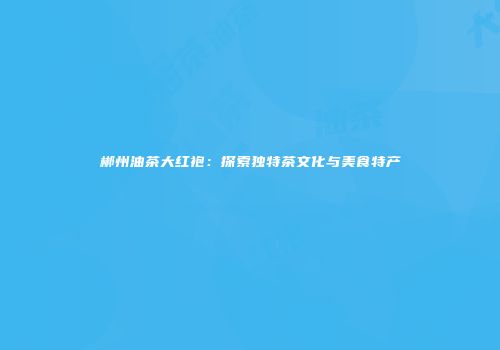 郴州油茶大红袍：探索独特茶文化与美食特产