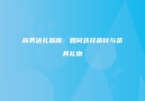 商务送礼指南：如何选择茶叶与茶具礼物