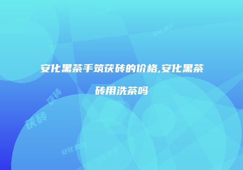 安化黑茶手筑茯砖的价格,安化黑茶砖用洗茶吗