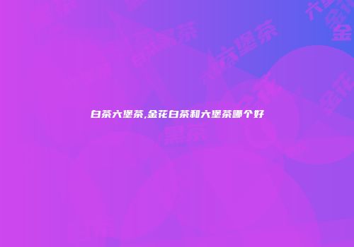 白茶六堡茶,金花白茶和六堡茶哪个好