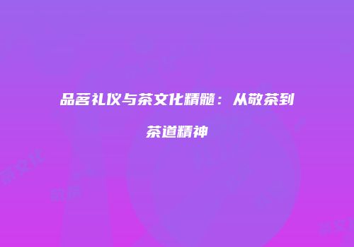品茗礼仪与茶文化精髓：从敬茶到茶道精神