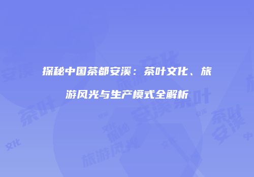 探秘中国茶都安溪：茶叶文化、旅游风光与生产模式全解析
