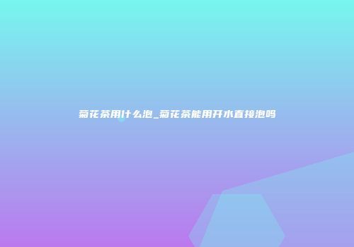 菊花茶用什么泡_菊花茶能用开水直接泡吗