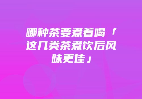 哪种茶要煮着喝「这几类茶煮饮后风味更佳」