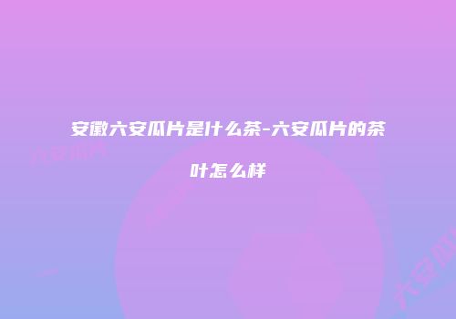 安徽六安瓜片是什么茶-六安瓜片的茶叶怎么样