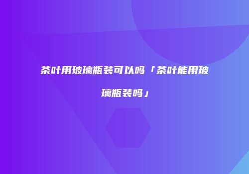 茶叶用玻璃瓶装可以吗「茶叶能用玻璃瓶装吗」