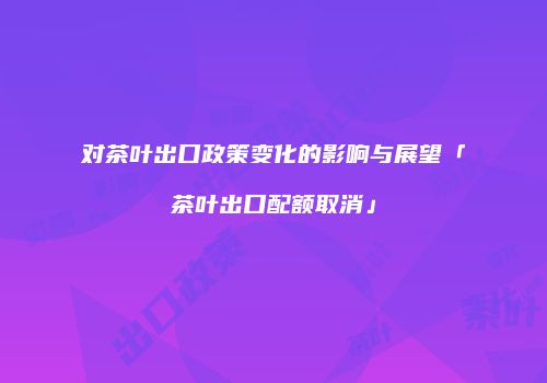 对茶叶出口政策变化的影响与展望「茶叶出口配额取消」