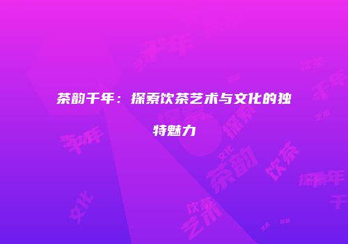 茶韵千年：探索饮茶艺术与文化的独特魅力