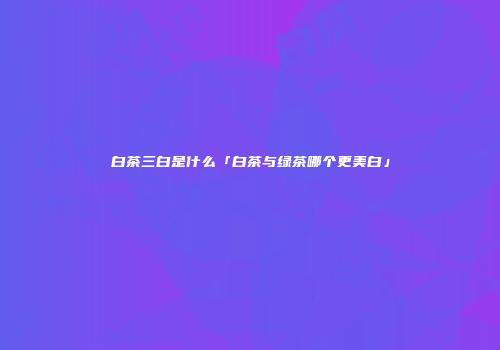 白茶三白是什么「白茶与绿茶哪个更美白」