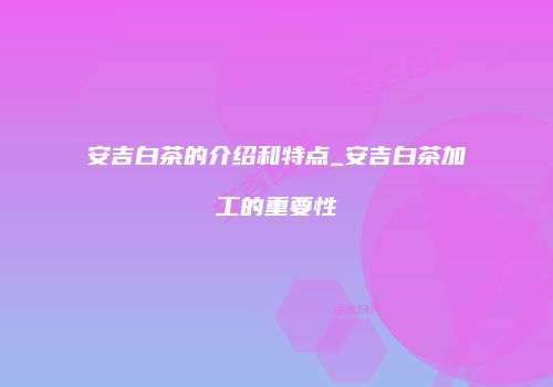 安吉白茶的介绍和特点_安吉白茶加工的重要性