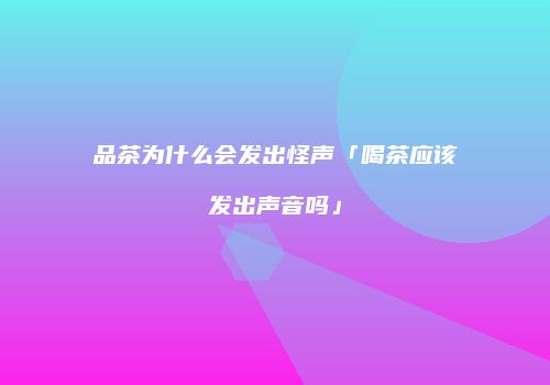 品茶为什么会发出怪声「喝茶应该发出声音吗」