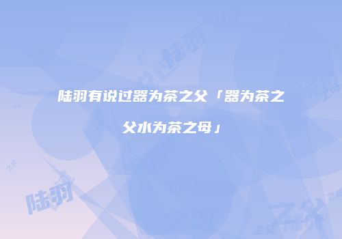 陆羽有说过器为茶之父「器为茶之父水为茶之母」