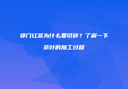 祁门红茶为什么要切碎？了解一下茶叶的加工过程
