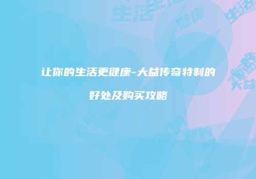 让你的生活更健康-大益传奇特制的好处及购买攻略