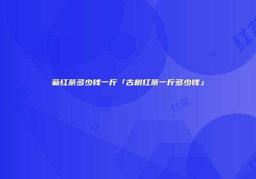 菊红茶多少钱一斤「古树红茶一斤多少钱」