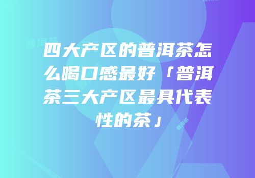 四大产区的普洱茶怎么喝口感最好「普洱茶三大产区最具代表性的茶」