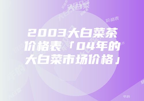 2003大白菜茶价格表「04年的大白菜市场价格」