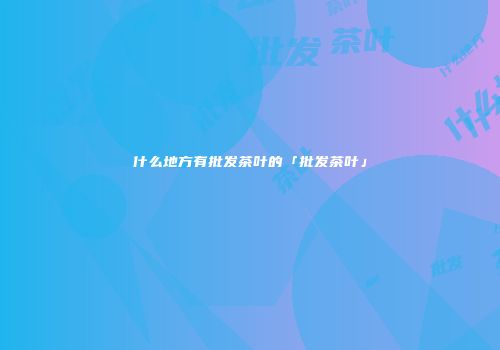 什么地方有批发茶叶的「批发茶叶」