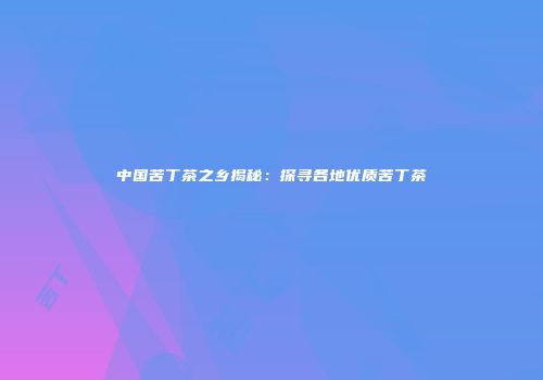 中国苦丁茶之乡揭秘：探寻各地优质苦丁茶