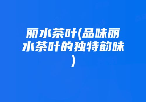 丽水茶叶(品味丽水茶叶的独特韵味)