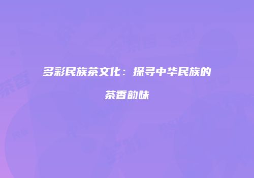 多彩民族茶文化：探寻中华民族的茶香韵味