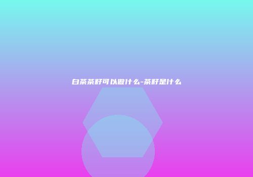 白茶茶籽可以做什么-茶籽是什么