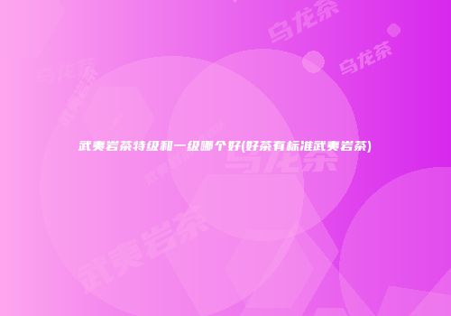 武夷岩茶特级和一级哪个好(好茶有标准武夷岩茶)