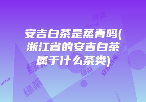 安吉白茶是蒸青吗(浙江省的安吉白茶属于什么茶类)