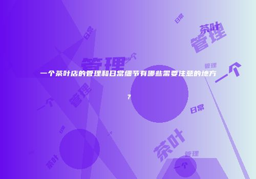 一个茶叶店的管理和日常细节有哪些需要注意的地方？