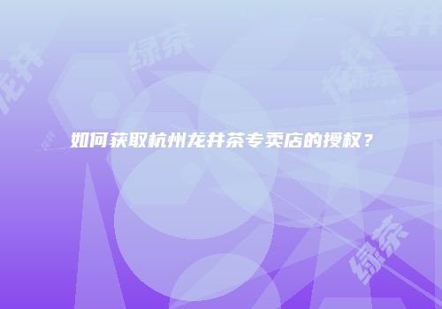 如何获取杭州龙井茶专卖店的授权？