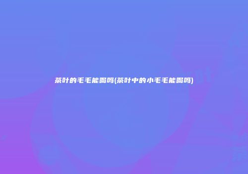 茶叶的毛毛能喝吗(茶叶中的小毛毛能喝吗)