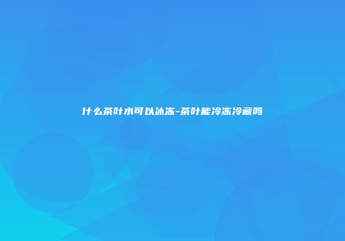 什么茶叶水可以冰冻-茶叶能冷冻冷藏吗