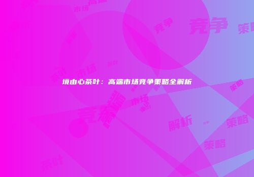 境由心茶叶：高端市场竞争策略全解析