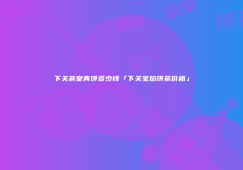 下关茶皇青饼多少钱「下关宝焰饼茶价格」