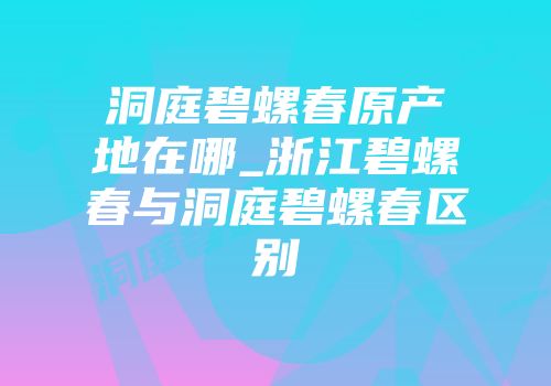 洞庭碧螺春原产地在哪_浙江碧螺春与洞庭碧螺春区别