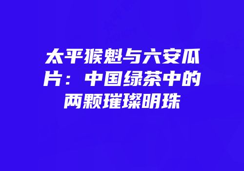 太平猴魁与六安瓜片：中国绿茶中的两颗璀璨明珠