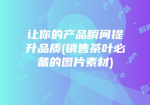 让你的产品瞬间提升品质(销售茶叶必备的图片素材)