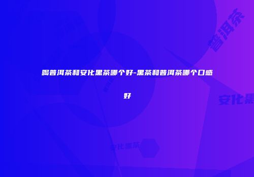喝普洱茶和安化黑茶哪个好-黑茶和普洱茶哪个口感好