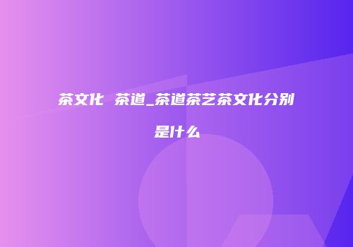 茶文化 茶道_茶道茶艺茶文化分别是什么
